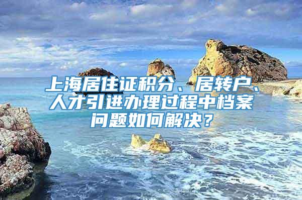 上海居住证积分、居转户、人才引进办理过程中档案问题如何解决？