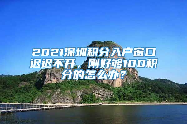 2021深圳积分入户窗口迟迟不开，刚好够100积分的怎么办？