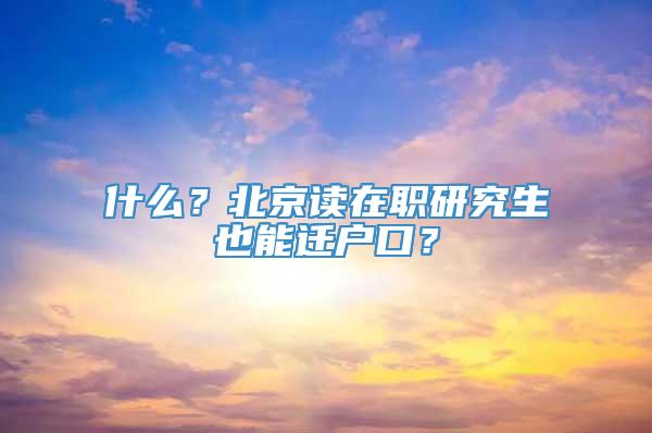 什么？北京读在职研究生也能迁户口？