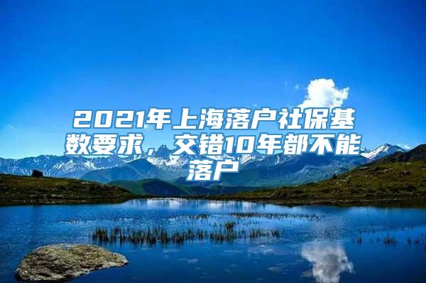 2021年上海落户社保基数要求，交错10年都不能落户