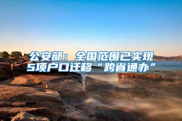 公安部：全国范围已实现5项户口迁移“跨省通办”