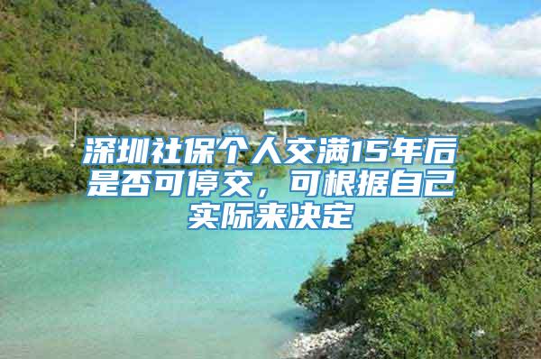 深圳社保个人交满15年后是否可停交，可根据自己实际来决定