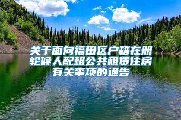 关于面向福田区户籍在册轮候人配租公共租赁住房有关事项的通告