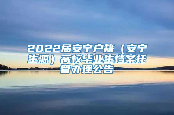 2022届安宁户籍（安宁生源）高校毕业生档案托管办理公告