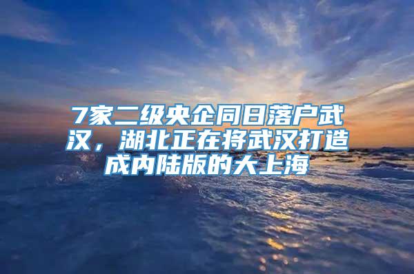 7家二级央企同日落户武汉，湖北正在将武汉打造成内陆版的大上海