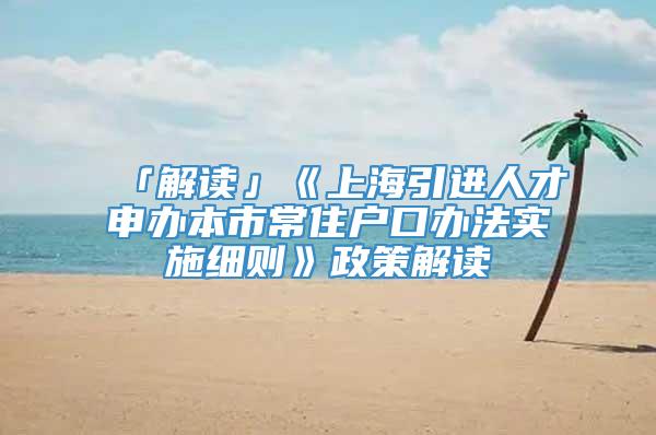 「解读」《上海引进人才申办本市常住户口办法实施细则》政策解读