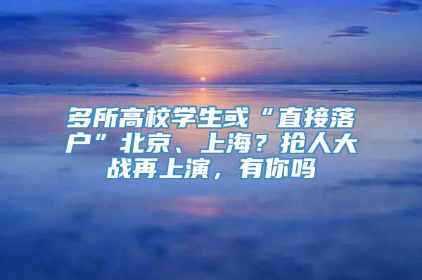 多所高校学生或“直接落户”北京、上海？抢人大战再上演，有你吗