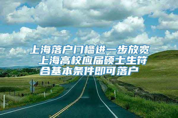 上海落户门槛进一步放宽 上海高校应届硕士生符合基本条件即可落户