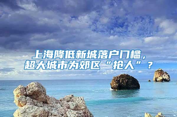 上海降低新城落户门槛，超大城市为郊区“抢人”？