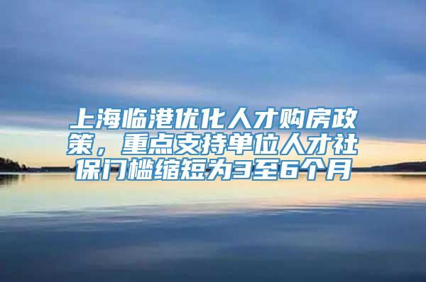 上海临港优化人才购房政策，重点支持单位人才社保门槛缩短为3至6个月