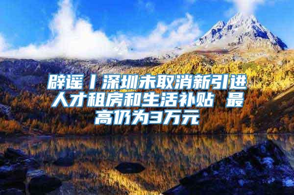 辟谣丨深圳未取消新引进人才租房和生活补贴 最高仍为3万元