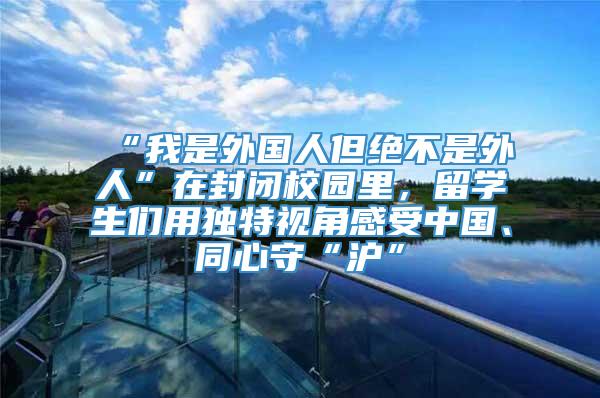 “我是外国人但绝不是外人”在封闭校园里，留学生们用独特视角感受中国、同心守“沪”