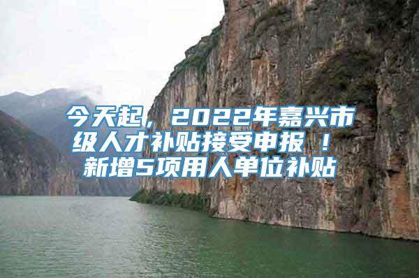 今天起，2022年嘉兴市级人才补贴接受申报 ! 新增5项用人单位补贴