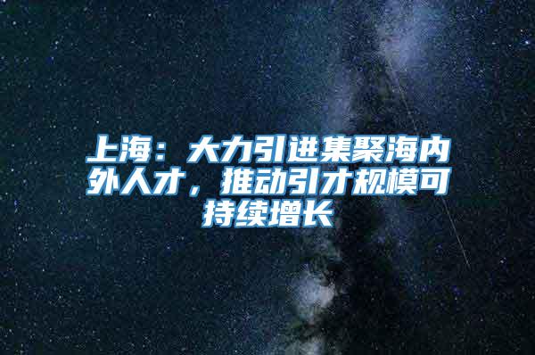 上海：大力引进集聚海内外人才，推动引才规模可持续增长