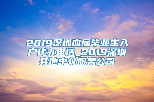 2019深圳应届毕业生入户代办电话_2019深圳其他中介服务公司