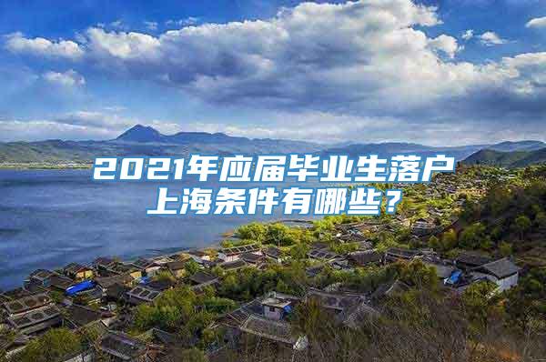 2021年应届毕业生落户上海条件有哪些？