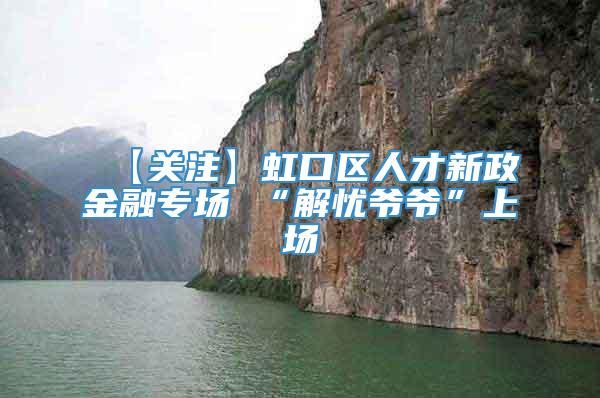 【关注】虹口区人才新政金融专场 “解忧爷爷”上场