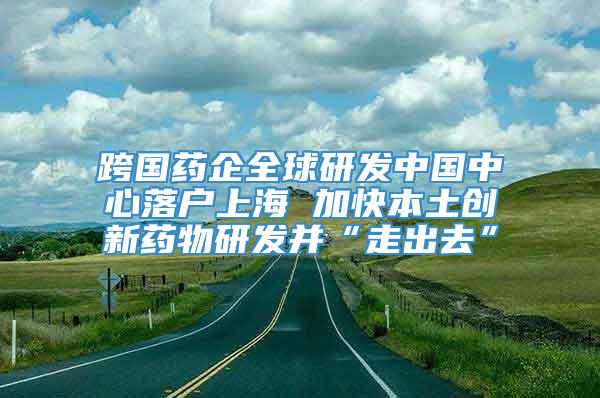 跨国药企全球研发中国中心落户上海 加快本土创新药物研发并“走出去”