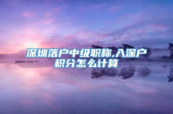 深圳落户中级职称,入深户积分怎么计算