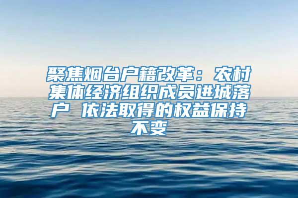 聚焦烟台户籍改革：农村集体经济组织成员进城落户 依法取得的权益保持不变