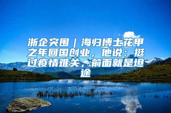 浙企突围｜海归博士花甲之年回国创业，他说：挺过疫情难关，前面就是坦途