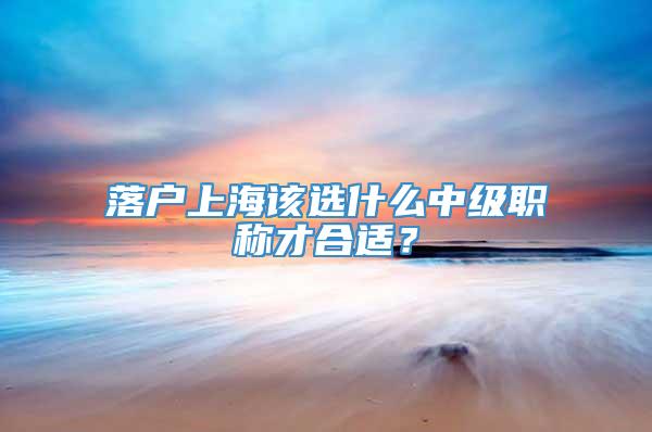 落户上海该选什么中级职称才合适？