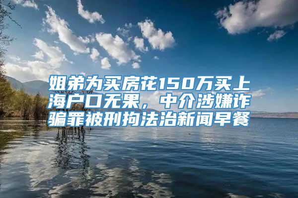 姐弟为买房花150万买上海户口无果，中介涉嫌诈骗罪被刑拘法治新闻早餐