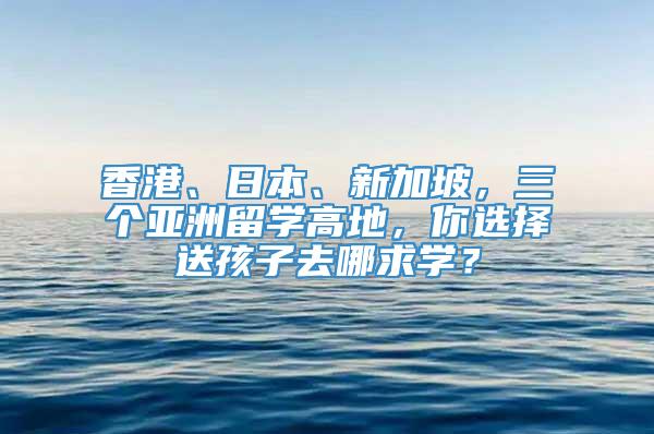 香港、日本、新加坡，三个亚洲留学高地，你选择送孩子去哪求学？