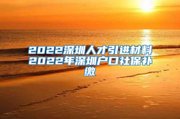 2022深圳人才引进材料2022年深圳户口社保补缴