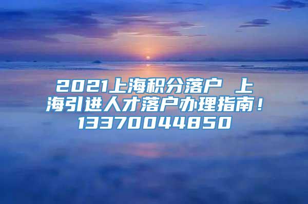 2021上海积分落户 上海引进人才落户办理指南！13370044850