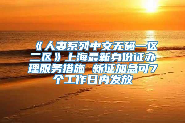 《人妻系列中文无码一区二区》上海最新身份证办理服务措施 新证加急可7个工作日内发放