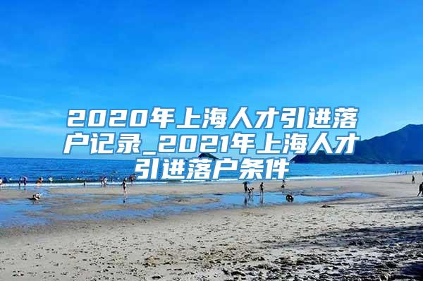 2020年上海人才引进落户记录_2021年上海人才引进落户条件