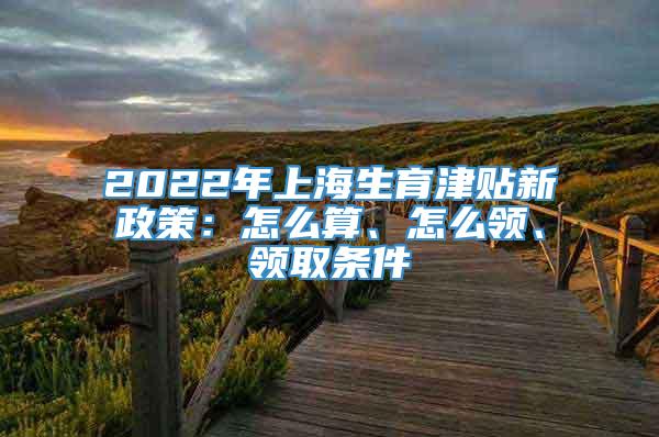 2022年上海生育津贴新政策：怎么算、怎么领、领取条件