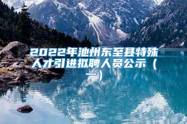 2022年池州东至县特殊人才引进拟聘人员公示（一）