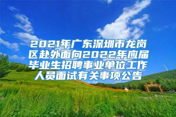 2021年广东深圳市龙岗区赴外面向2022年应届毕业生招聘事业单位工作人员面试有关事项公告