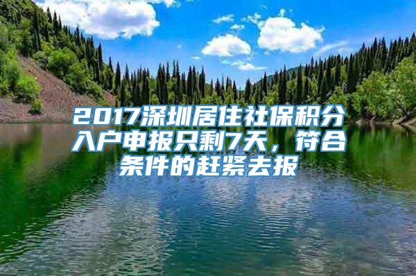 2017深圳居住社保积分入户申报只剩7天，符合条件的赶紧去报