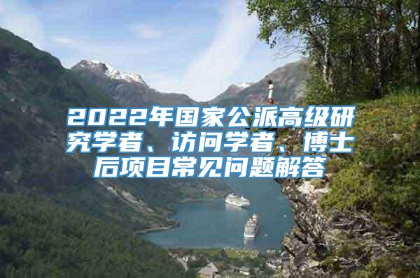 2022年国家公派高级研究学者、访问学者、博士后项目常见问题解答