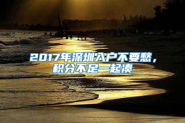 2017年深圳入户不要愁，积分不足一起凑