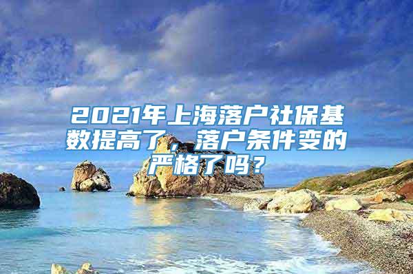 2021年上海落户社保基数提高了，落户条件变的严格了吗？