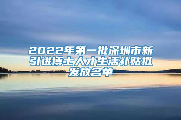 2022年第一批深圳市新引进博士人才生活补贴拟发放名单