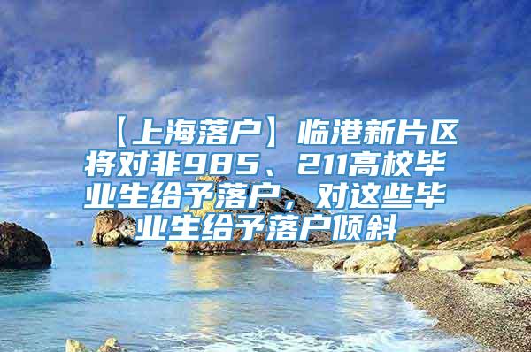 【上海落户】临港新片区将对非985、211高校毕业生给予落户，对这些毕业生给予落户倾斜