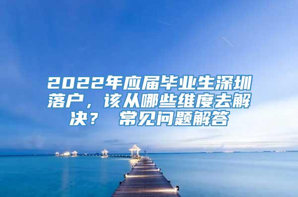 2022年应届毕业生深圳落户，该从哪些维度去解决？ 常见问题解答