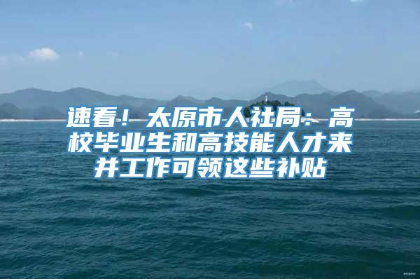 速看！太原市人社局：高校毕业生和高技能人才来并工作可领这些补贴