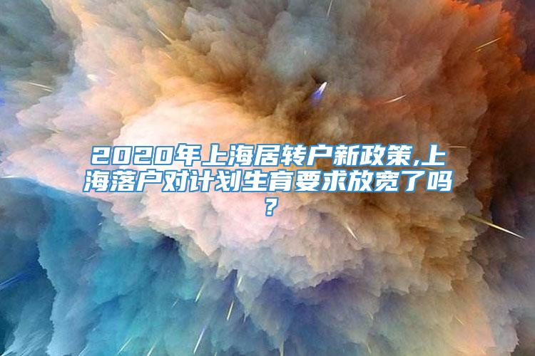 2020年上海居转户新政策,上海落户对计划生育要求放宽了吗？