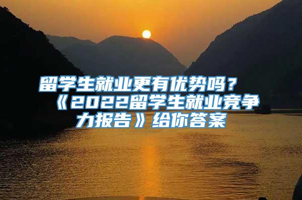 留学生就业更有优势吗？《2022留学生就业竞争力报告》给你答案