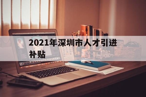 2021年深圳市人才引进补贴(2021年深圳市人才引进补贴什么时候发放) 深圳学历入户