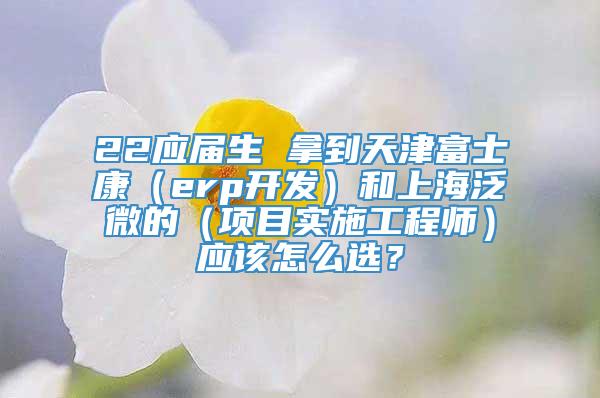 22应届生 拿到天津富士康（erp开发）和上海泛微的（项目实施工程师）应该怎么选？