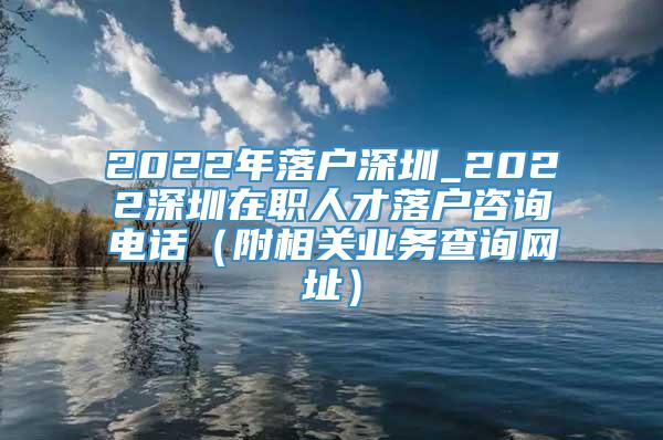 2022年落户深圳_2022深圳在职人才落户咨询电话（附相关业务查询网址）