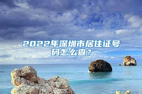 2022年深圳市居住证号码怎么查？