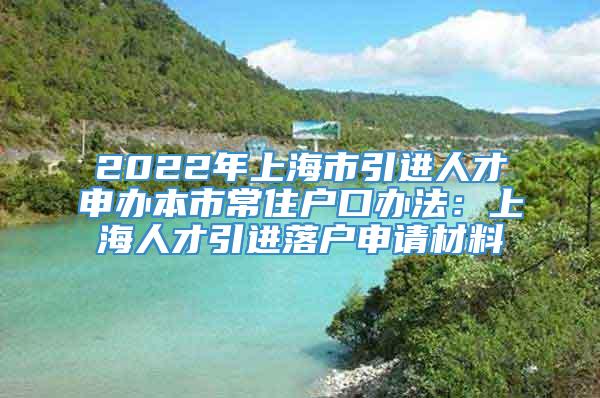 2022年上海市引进人才申办本市常住户口办法：上海人才引进落户申请材料